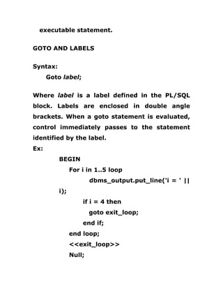 executable statement.
GOTO AND LABELS
Syntax:
Goto label;
Where label is a label defined in the PL/SQL
block. Labels are enclosed in double angle
brackets. When a goto statement is evaluated,
control immediately passes to the statement
identified by the label.
Ex:
BEGIN
For i in 1..5 loop
dbms_output.put_line('i = ' ||
i);
if i = 4 then
goto exit_loop;
end if;
end loop;
<<exit_loop>>
Null;
 
