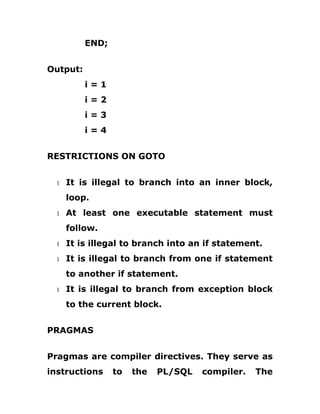END;
Output:
i = 1
i = 2
i = 3
i = 4
RESTRICTIONS ON GOTO
1 It is illegal to branch into an inner block,
loop.
1 At least one executable statement must
follow.
1 It is illegal to branch into an if statement.
1 It is illegal to branch from one if statement
to another if statement.
1 It is illegal to branch from exception block
to the current block.
PRAGMAS
Pragmas are compiler directives. They serve as
instructions to the PL/SQL compiler. The
 