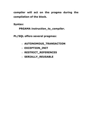 compiler will act on the pragma during the
compilation of the block.
Syntax:
PRGAMA instruction_to_compiler.
PL/SQL offers several pragmas:
1 AUTONOMOUS_TRANSACTION
1 EXCEPTION_INIT
1 RESTRICT_REFERENCES
1 SERIALLY_REUSABLE
 