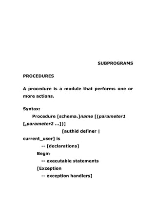 SUBPROGRAMS
PROCEDURES
A procedure is a module that performs one or
more actions.
Syntax:
Procedure [schema.]name [(parameter1
[,parameter2 …])]
[authid definer |
current_user] is
-- [declarations]
Begin
-- executable statements
[Exception
-- exception handlers]
 