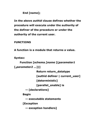 End [name];
In the above authid clause defines whether the
procedure will execute under the authority of
the definer of the procedure or under the
authority of the current user.
FUNCTIONS
A function is a module that returns a value.
Syntax:
Function [schema.]name [(parameter1
[,parameter2 …])]
Return return_datatype
[authid definer | current_user]
[deterministic]
[parallel_enable] is
-- [declarations]
Begin
-- executable statements
[Exception
-- exception handlers]
 