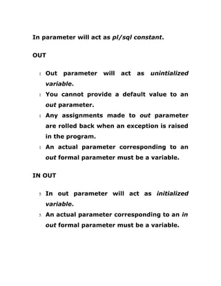 In parameter will act as pl/sql constant.
OUT
1 Out parameter will act as unintialized
variable.
1 You cannot provide a default value to an
out parameter.
1 Any assignments made to out parameter
are rolled back when an exception is raised
in the program.
1 An actual parameter corresponding to an
out formal parameter must be a variable.
IN OUT
5 In out parameter will act as initialized
variable.
5 An actual parameter corresponding to an in
out formal parameter must be a variable.
 