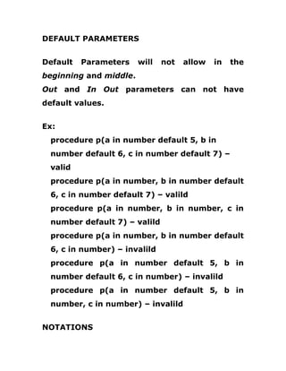 DEFAULT PARAMETERS
Default Parameters will not allow in the
beginning and middle.
Out and In Out parameters can not have
default values.
Ex:
procedure p(a in number default 5, b in
number default 6, c in number default 7) –
valid
procedure p(a in number, b in number default
6, c in number default 7) – valild
procedure p(a in number, b in number, c in
number default 7) – valild
procedure p(a in number, b in number default
6, c in number) – invalild
procedure p(a in number default 5, b in
number default 6, c in number) – invalild
procedure p(a in number default 5, b in
number, c in number) – invalild
NOTATIONS
 