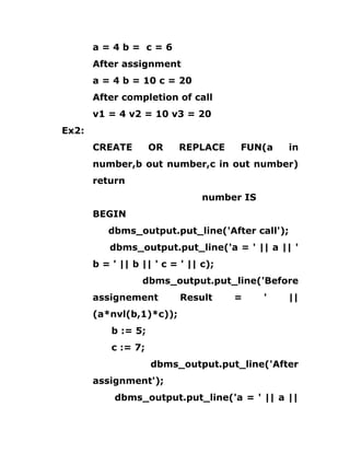 a = 4 b = c = 6
After assignment
a = 4 b = 10 c = 20
After completion of call
v1 = 4 v2 = 10 v3 = 20
Ex2:
CREATE OR REPLACE FUN(a in
number,b out number,c in out number)
return
number IS
BEGIN
dbms_output.put_line('After call');
dbms_output.put_line('a = ' || a || '
b = ' || b || ' c = ' || c);
dbms_output.put_line('Before
assignement Result = ' ||
(a*nvl(b,1)*c));
b := 5;
c := 7;
dbms_output.put_line('After
assignment');
dbms_output.put_line('a = ' || a ||
 