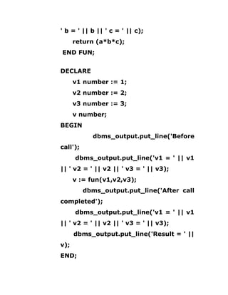 ' b = ' || b || ' c = ' || c);
return (a*b*c);
END FUN;
DECLARE
v1 number := 1;
v2 number := 2;
v3 number := 3;
v number;
BEGIN
dbms_output.put_line('Before
call');
dbms_output.put_line('v1 = ' || v1
|| ' v2 = ' || v2 || ' v3 = ' || v3);
v := fun(v1,v2,v3);
dbms_output.put_line('After call
completed');
dbms_output.put_line('v1 = ' || v1
|| ' v2 = ' || v2 || ' v3 = ' || v3);
dbms_output.put_line('Result = ' ||
v);
END;
 