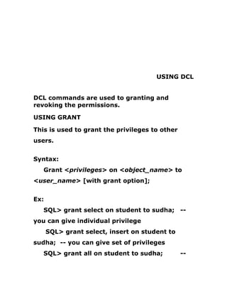 USING DCL
DCL commands are used to granting and
revoking the permissions.
USING GRANT
This is used to grant the privileges to other
users.
Syntax:
Grant <privileges> on <object_name> to
<user_name> [with grant option];
Ex:
SQL> grant select on student to sudha; --
you can give individual privilege
SQL> grant select, insert on student to
sudha; -- you can give set of privileges
SQL> grant all on student to sudha; --
 