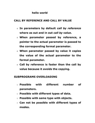 hello world
CALL BY REFERENCE AND CALL BY VALUE
4 In parameters by default call by reference
where as out and in out call by value.
4 When parameter passed by reference, a
pointer to the actual parameter is passed to
the corresponding formal parameter.
4 When parameter passed by value it copies
the value of the actual parameter to the
formal parameter.
4 Call by reference is faster than the call by
value because it avoids the copying.
SUBPROGRAMS OVERLOADING
1 Possible with different number of
parameters.
1 Possible with different types of data.
1 Possible with same type with objects.
1 Can not be possible with different types of
modes.
 