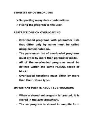 BENEFITS OF OVERLOADING
Ø Supporting many data combinations
Ø Fitting the program to the user.
RESTRICTIONS ON OVERLOADING
1 Overloaded programs with parameter lists
that differ only by name must be called
using named notation.
1 The parameter list of overloaded programs
must differ by more than parameter mode.
1 All of the overloaded programs must be
defined within the same PL/SQL scope or
block.
1 Overloaded functions must differ by more
than their return type.
IMPORTANT POINTS ABOUT SUBPROGRAMS
8 When a stored subprogram is created, it is
stored in the data dictionary.
8 The subprogram is stored in compile form
 