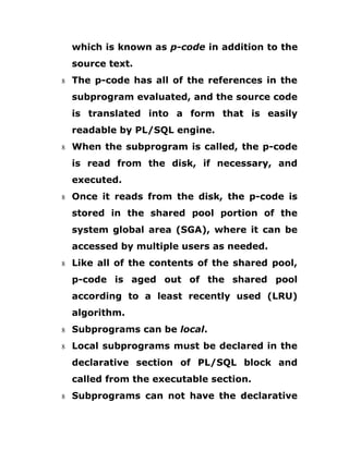 which is known as p-code in addition to the
source text.
8 The p-code has all of the references in the
subprogram evaluated, and the source code
is translated into a form that is easily
readable by PL/SQL engine.
8 When the subprogram is called, the p-code
is read from the disk, if necessary, and
executed.
8 Once it reads from the disk, the p-code is
stored in the shared pool portion of the
system global area (SGA), where it can be
accessed by multiple users as needed.
8 Like all of the contents of the shared pool,
p-code is aged out of the shared pool
according to a least recently used (LRU)
algorithm.
8 Subprograms can be local.
8 Local subprograms must be declared in the
declarative section of PL/SQL block and
called from the executable section.
8 Subprograms can not have the declarative
 