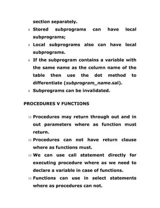 section separately.
8 Stored subprograms can have local
subprograms;
8 Local subprograms also can have local
subprograms.
8 If the subprogram contains a variable with
the same name as the column name of the
table then use the dot method to
differentiate (subprogram_name.sal).
8 Subprograms can be invalidated.
PROCEDURES V FUNCTIONS
13 Procedures may return through out and in
out parameters where as function must
return.
13 Procedures can not have return clause
where as functions must.
13 We can use call statement directly for
executing procedure where as we need to
declare a variable in case of functions.
13 Functions can use in select statements
where as procedures can not.
 