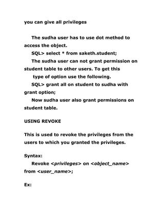you can give all privileges
The sudha user has to use dot method to
access the object.
SQL> select * from saketh.student;
The sudha user can not grant permission on
student table to other users. To get this
type of option use the following.
SQL> grant all on student to sudha with
grant option;
Now sudha user also grant permissions on
student table.
USING REVOKE
This is used to revoke the privileges from the
users to which you granted the privileges.
Syntax:
Revoke <privileges> on <object_name>
from <user_name>;
Ex:
 