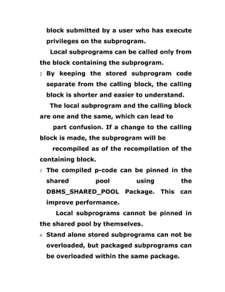 block submitted by a user who has execute
privileges on the subprogram.
Local subprograms can be called only from
the block containing the subprogram.
2 By keeping the stored subprogram code
separate from the calling block, the calling
block is shorter and easier to understand.
The local subprogram and the calling block
are one and the same, which can lead to
part confusion. If a change to the calling
block is made, the subprogram will be
recompiled as of the recompilation of the
containing block.
3 The compiled p-code can be pinned in the
shared pool using the
DBMS_SHARED_POOL Package. This can
improve performance.
Local subprograms cannot be pinned in
the shared pool by themselves.
4 Stand alone stored subprograms can not be
overloaded, but packaged subprograms can
be overloaded within the same package.
 