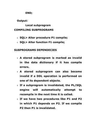 END;
Output:
Local subprogram
COMPILING SUBPROGRAMS
6 SQL> Alter procedure P1 compile;
6 SQL> Alter function F1 compile;
SUBPROGRAMS DEPENDECIES
8 A stored subprogram is marked as invalid
in the data dictionary if it has compile
errors.
8 A stored subprogram can also become
invalid if a DDL operation is performed on
one of its dependent objects.
8 If a subprogram is invalidated, the PL/SQL
engine will automatically attempt to
recompile in the next time it is called.
8 If we have two procedures like P1 and P2
in which P1 depends on P2. If we compile
P2 then P1 is invalidated.
 