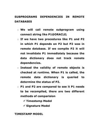 SUBPROGRAMS DEPENDENCIES IN REMOTE
DATABASES
1 We will call remote subprogram using
connect string like P1@ORACLE;
1 If we have two procedures like P1 and P2
in which P1 depends on P2 but P2 was in
remote database. If we compile P2 it will
not invalidate P1 immediately because the
data dictionary does not track remote
dependencies.
1 Instead the validity of remote objects is
checked at runtime. When P1 is called, the
remote data dictionary is queried to
determine the status of P2.
1 P1 and P2 are compared to see it P1 needs
to be recompiled, there are two different
methods of comparision
ü Timestamp Model
ü Signature Model
TIMESTAMP MODEL
 
