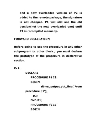 and a new overloaded version of P2 is
added to the remote package, the signature
is not changed. P1 will still use the old
version(not the new overloaded one) until
P1 is recompiled manually.
FORWARD DECLERATION
Before going to use the procedure in any other
subprogram or other block , you must declare
the prototype of the procedure in declarative
section.
Ex1:
DECLARE
PROCEDURE P1 IS
BEGIN
dbms_output.put_line('From
procedure p1');
p2;
END P1;
PROCEDURE P2 IS
BEGIN
 