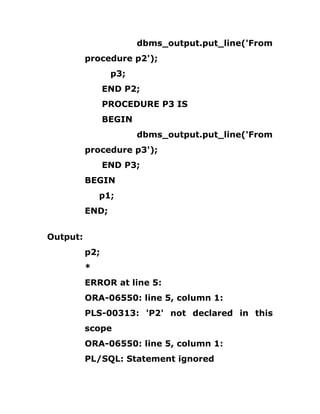 dbms_output.put_line('From
procedure p2');
p3;
END P2;
PROCEDURE P3 IS
BEGIN
dbms_output.put_line('From
procedure p3');
END P3;
BEGIN
p1;
END;
Output:
p2;
*
ERROR at line 5:
ORA-06550: line 5, column 1:
PLS-00313: 'P2' not declared in this
scope
ORA-06550: line 5, column 1:
PL/SQL: Statement ignored
 