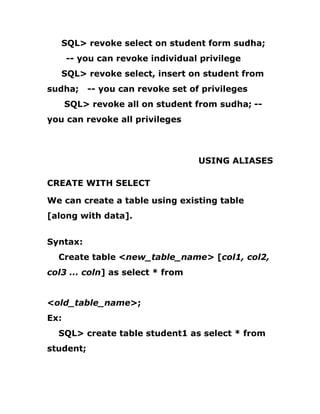 SQL> revoke select on student form sudha;
-- you can revoke individual privilege
SQL> revoke select, insert on student from
sudha; -- you can revoke set of privileges
SQL> revoke all on student from sudha; --
you can revoke all privileges
USING ALIASES
CREATE WITH SELECT
We can create a table using existing table
[along with data].
Syntax:
Create table <new_table_name> [col1, col2,
col3 ... coln] as select * from
<old_table_name>;
Ex:
SQL> create table student1 as select * from
student;
 