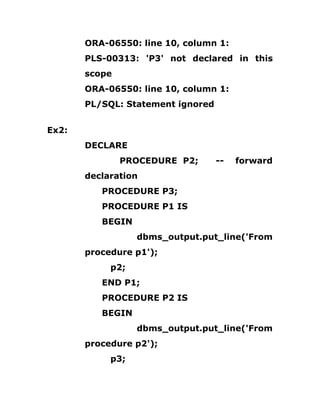 ORA-06550: line 10, column 1:
PLS-00313: 'P3' not declared in this
scope
ORA-06550: line 10, column 1:
PL/SQL: Statement ignored
Ex2:
DECLARE
PROCEDURE P2; -- forward
declaration
PROCEDURE P3;
PROCEDURE P1 IS
BEGIN
dbms_output.put_line('From
procedure p1');
p2;
END P1;
PROCEDURE P2 IS
BEGIN
dbms_output.put_line('From
procedure p2');
p3;
 