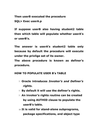 Then userB executed the procedure
SQL> Exec userA.p
If suppose userB also having student2 table
then which table will populate whether userA’s
or userB’s.
The answer is userA’s student2 table only
because by default the procedure will execute
under the privlige set of its owner.
The above procedure is known as definer’s
procedure.
HOW TO POPULATE USER B’s TABLE
7 Oracle introduces Invoker’s and Definer’s
rights.
7 By default it will use the definer’s rights.
7 An invoker’s rights routine can be created
by using AUTHID clause to populate the
userB’s table.
10 It is valid for stand-alone subprograms,
package specifications, and object type
 