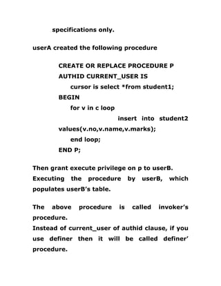 specifications only.
userA created the following procedure
CREATE OR REPLACE PROCEDURE P
AUTHID CURRENT_USER IS
cursor is select *from student1;
BEGIN
for v in c loop
insert into student2
values(v.no,v.name,v.marks);
end loop;
END P;
Then grant execute privilege on p to userB.
Executing the procedure by userB, which
populates userB’s table.
The above procedure is called invoker’s
procedure.
Instead of current_user of authid clause, if you
use definer then it will be called definer’
procedure.
 