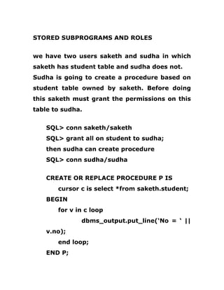 STORED SUBPROGRAMS AND ROLES
we have two users saketh and sudha in which
saketh has student table and sudha does not.
Sudha is going to create a procedure based on
student table owned by saketh. Before doing
this saketh must grant the permissions on this
table to sudha.
SQL> conn saketh/saketh
SQL> grant all on student to sudha;
then sudha can create procedure
SQL> conn sudha/sudha
CREATE OR REPLACE PROCEDURE P IS
cursor c is select *from saketh.student;
BEGIN
for v in c loop
dbms_output.put_line(‘No = ‘ ||
v.no);
end loop;
END P;
 