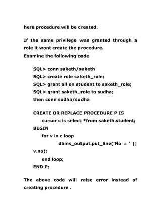 here procedure will be created.
If the same privilege was granted through a
role it wont create the procedure.
Examine the following code
SQL> conn saketh/saketh
SQL> create role saketh_role;
SQL> grant all on student to saketh_role;
SQL> grant saketh_role to sudha;
then conn sudha/sudha
CREATE OR REPLACE PROCEDURE P IS
cursor c is select *from saketh.student;
BEGIN
for v in c loop
dbms_output.put_line(‘No = ‘ ||
v.no);
end loop;
END P;
The above code will raise error instead of
creating procedure .
 