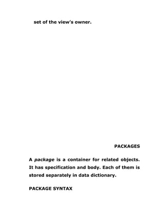 set of the view’s owner.
PACKAGES
A package is a container for related objects.
It has specification and body. Each of them is
stored separately in data dictionary.
PACKAGE SYNTAX
 