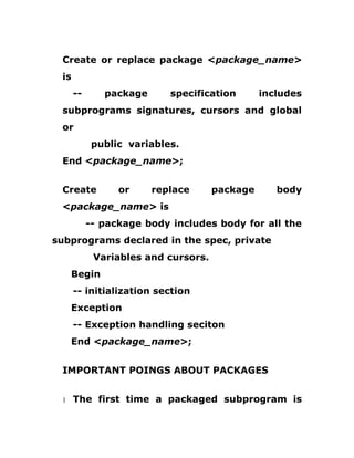 Create or replace package <package_name>
is
-- package specification includes
subprograms signatures, cursors and global
or
public variables.
End <package_name>;
Create or replace package body
<package_name> is
-- package body includes body for all the
subprograms declared in the spec, private
Variables and cursors.
Begin
-- initialization section
Exception
-- Exception handling seciton
End <package_name>;
IMPORTANT POINGS ABOUT PACKAGES
1 The first time a packaged subprogram is
 