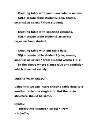 Creating table with your own column names.
SQL> create table student2(sno, sname,
smarks) as select * from student;
Creating table with specified columns.
SQL> create table student3 as select
no,name from student;
Creating table with out table data.
SQL> create table student2(sno, sname,
smarks) as select * from student where 1 = 2;
In the above where clause give any condition
which does not satisfy.
INSERT WITH SELECT
Using this we can insert existing table data to a
another table in a single trip. But the table
structure should be same.
Syntax:
Insert into <table1> select * from
<table2>;
 