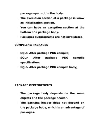 package spec not in the body.
1 The execution section of a package is know
as initialization section.
1 You can have an exception section at the
bottom of a package body.
1 Packages subprograms are not invalidated.
COMPILING PACKAGES
1 SQL> Alter package PKG compile;
1 SQL> Alter package PKG compile
specification;
1 SQL> Alter package PKG compile body;
PACKAGE DEPENDENCIES
1 The package body depends on the some
objects and the package header.
1 The package header does not depend on
the package body, which is an advantage of
packages.
 