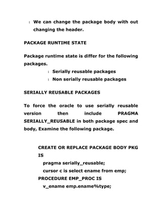 1 We can change the package body with out
changing the header.
PACKAGE RUNTIME STATE
Package runtime state is differ for the following
packages.
1 Serially reusable packages
1 Non serially reusable packages
SERIALLY REUSABLE PACKAGES
To force the oracle to use serially reusable
version then include PRAGMA
SERIALLY_REUSABLE in both package spec and
body, Examine the following package.
CREATE OR REPLACE PACKAGE BODY PKG
IS
pragma serially_reusable;
cursor c is select ename from emp;
PROCEDURE EMP_PROC IS
v_ename emp.ename%type;
 