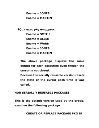 Ename = JONES
Ename = MARTIN
SQL> exec pkg.emp_proc
Ename = SMITH
Ename = ALLEN
Ename = WARD
Ename = JONES
Ename = MARTIN
1 The above package displays the same
output for each execution even though the
cursor is not closed.
1 Because the serially reusable version resets
the state of the cursor each time it was
called.
NON SERIALL Y REUSABLE PACKAGES
This is the default version used by the oracle,
examine the following package.
CREATE OR REPLACE PACKAGE PKG IS
 
