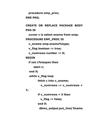 procedure emp_proc;
END PKG;
CREATE OR REPLACE PACKAGE BODY
PKG IS
cursor c is select ename from emp;
PROCEDURE EMP_PROC IS
v_ename emp.ename%type;
v_flag boolean := true;
v_numrows number := 0;
BEGIN
if not c%isopen then
open c;
end if;
while v_flag loop
fetch c into v_ename;
v_numrows := v_numrows +
1;
if v_numrows = 5 then
v_flag := false;
end if;
dbms_output.put_line('Ename
 