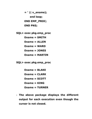 = ' || v_ename);
end loop;
END EMP_PROC;
END PKG;
SQL> exec pkg.emp_proc
Ename = SMITH
Ename = ALLEN
Ename = WARD
Ename = JONES
Ename = MARTIN
SQL> exec pkg.emp_proc
Ename = BLAKE
Ename = CLARK
Ename = SCOTT
Ename = KING
Ename = TURNER
1 The above package displays the different
output for each execution even though the
cursor is not closed.
 