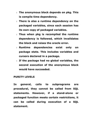 1 The anonymous block depends on pkg. This
is compile time dependency.
1 There is also a runtime dependency on the
packaged variables, since each session has
its own copy of packaged variables.
1 Thus when pkg is recompiled the runtime
dependency is followed, which invalidates
the block and raises the oracle error.
1 Runtime dependencies exist only on
package state. This includes variables and
cursors declared in a package.
1 If the package had no global variables, the
second execution of the anonymous block
would have succeeded.
PURITY LEVELS
In general, calls to subprograms are
procedural, they cannot be called from SQL
statements. However, if a stand-alone or
packaged function meets certain restrictions, it
can be called during execution of a SQL
statement.
 