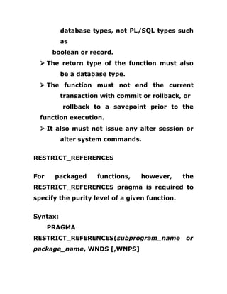 database types, not PL/SQL types such
as
boolean or record.
Ø The return type of the function must also
be a database type.
Ø The function must not end the current
transaction with commit or rollback, or
rollback to a savepoint prior to the
function execution.
Ø It also must not issue any alter session or
alter system commands.
RESTRICT_REFERENCES
For packaged functions, however, the
RESTRICT_REFERENCES pragma is required to
specify the purity level of a given function.
Syntax:
PRAGMA
RESTRICT_REFERENCES(subprogram_name or
package_name, WNDS [,WNPS]
 