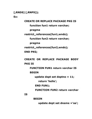 [,RNDS] [,RNPS]);
Ex:
CREATE OR REPLACE PACKAGE PKG IS
function fun1 return varchar;
pragma
restrict_references(fun1,wnds);
function fun2 return varchar;
pragma
restrict_references(fun2,wnds);
END PKG;
CREATE OR REPLACE PACKAGE BODY
PKG IS
FUNCTION FUN1 return varchar IS
BEGIN
update dept set deptno = 11;
return 'hello';
END FUN1;
FUNCTION FUN2 return varchar
IS
BEGIN
update dept set dname ='aa';
 