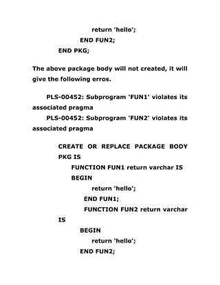 return 'hello';
END FUN2;
END PKG;
The above package body will not created, it will
give the following erros.
PLS-00452: Subprogram 'FUN1' violates its
associated pragma
PLS-00452: Subprogram 'FUN2' violates its
associated pragma
CREATE OR REPLACE PACKAGE BODY
PKG IS
FUNCTION FUN1 return varchar IS
BEGIN
return 'hello';
END FUN1;
FUNCTION FUN2 return varchar
IS
BEGIN
return 'hello';
END FUN2;
 