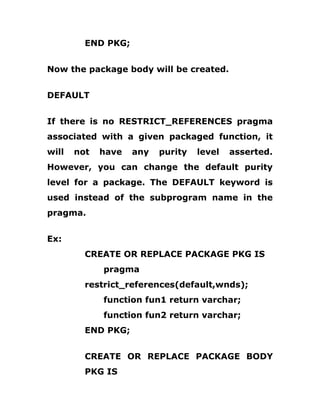 END PKG;
Now the package body will be created.
DEFAULT
If there is no RESTRICT_REFERENCES pragma
associated with a given packaged function, it
will not have any purity level asserted.
However, you can change the default purity
level for a package. The DEFAULT keyword is
used instead of the subprogram name in the
pragma.
Ex:
CREATE OR REPLACE PACKAGE PKG IS
pragma
restrict_references(default,wnds);
function fun1 return varchar;
function fun2 return varchar;
END PKG;
CREATE OR REPLACE PACKAGE BODY
PKG IS
 