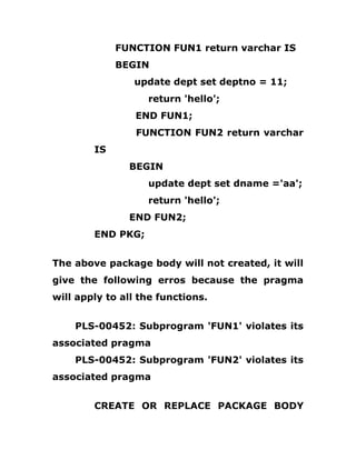 FUNCTION FUN1 return varchar IS
BEGIN
update dept set deptno = 11;
return 'hello';
END FUN1;
FUNCTION FUN2 return varchar
IS
BEGIN
update dept set dname ='aa';
return 'hello';
END FUN2;
END PKG;
The above package body will not created, it will
give the following erros because the pragma
will apply to all the functions.
PLS-00452: Subprogram 'FUN1' violates its
associated pragma
PLS-00452: Subprogram 'FUN2' violates its
associated pragma
CREATE OR REPLACE PACKAGE BODY
 