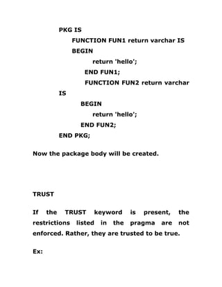 PKG IS
FUNCTION FUN1 return varchar IS
BEGIN
return 'hello';
END FUN1;
FUNCTION FUN2 return varchar
IS
BEGIN
return 'hello';
END FUN2;
END PKG;
Now the package body will be created.
TRUST
If the TRUST keyword is present, the
restrictions listed in the pragma are not
enforced. Rather, they are trusted to be true.
Ex:
 