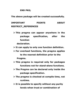 END PKG;
The above package will be created successfully.
IMPORTANT POINTS ABOUT
RESTRICT_REFERENCES
Ø This pragma can appear anywhere in the
package specification, after the
function
declaration.
Ø It can apply to only one function definition.
Ø For overload functions, the pragma applies
to the nearest definition prior to the
Pragma.
Ø This pragma is required only for packages
functions not for stand-alone functions.
Ø The Pragma can be declared only inside the
package specification.
Ø The pragma is checked at compile time, not
runtime.
Ø It is possible to specify without any purity
levels when trust or combination of
 