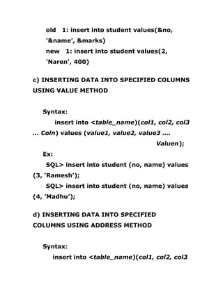 old 1: insert into student values(&no,
'&name', &marks)
new 1: insert into student values(2,
'Naren', 400)
c) INSERTING DATA INTO SPECIFIED COLUMNS
USING VALUE METHOD
Syntax:
insert into <table_name)(col1, col2, col3
… Coln) values (value1, value2, value3 ….
Valuen);
Ex:
SQL> insert into student (no, name) values
(3, ’Ramesh’);
SQL> insert into student (no, name) values
(4, ’Madhu’);
d) INSERTING DATA INTO SPECIFIED
COLUMNS USING ADDRESS METHOD
Syntax:
insert into <table_name)(col1, col2, col3
 
