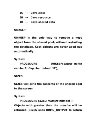 JC -- Java class
JR -- Java resource
JD -- Java shared data
UNKEEP
UNKEEP is the only way to remove a kept
object from the shared pool, without restarting
the database. Kept objects are never aged out
automatically.
Syntax:
PROCEDURE UNKEEP(object_name
varchar2, flag char default ‘P’);
SIZES
SIZES will echo the contents of the shared pool
to the screen.
Syntax:
PROCEDURE SIZES(minsize number);
Objects with greater than the minsize will be
returned. SIZES uses DBMS_OUTPUT to return
 