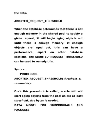 the data.
ABORTED_REQUEST_THRESHOLD
When the database determines that there is not
enough memory in the shared pool to satisfy a
given request, it will begin aging objects out
until there is enough memory. It enough
objects are aged out, this can have a
performance impact on other database
sessions. The ABORTED_REQUEST_THRESHOLD
can be used to remedy this.
Syntax:
PROCEDURE
ABORTED_REQUEST_THRESHOLD(threshold_si
ze number);
Once this procedure is called, oracle will not
start aging objects from the pool unless at least
threshold_size bytes is needed.
DATA MODEL FOR SUBPROGRAMS AND
PACKAGES
 