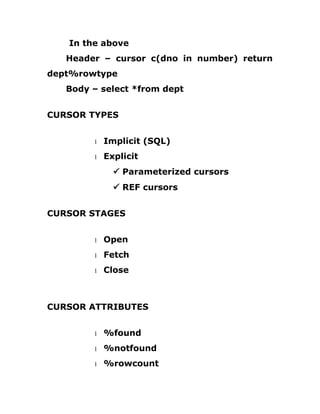 In the above
Header – cursor c(dno in number) return
dept%rowtype
Body – select *from dept
CURSOR TYPES
1 Implicit (SQL)
1 Explicit
ü Parameterized cursors
ü REF cursors
CURSOR STAGES
1 Open
1 Fetch
1 Close
CURSOR ATTRIBUTES
1 %found
1 %notfound
1 %rowcount
 