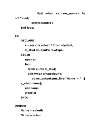 Exit when <cursor_name> %
notfound;
<statements>;
End loop;
Ex:
DECLARE
cursor c is select * from student;
v_stud student%rowtype;
BEGIN
open c;
loop
fetch c into v_stud;
exit when c%notfound;
dbms_output.put_line('Name = ' ||
v_stud.name);
end loop;
close c;
END;
Output:
Name = saketh
Name = srinu
 