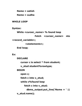 Name = satish
Name = sudha
WHILE LOOP
Syntax:
While <cursor_name> % found loop
Fetch <cursor_name> nto
<record_variable>;
<statements>;
End loop;
Ex:
DECLARE
cursor c is select * from student;
v_stud student%rowtype;
BEGIN
open c;
fetch c into v_stud;
while c%found loop
fetch c into v_stud;
dbms_output.put_line('Name = ' ||
v_stud.name);
 