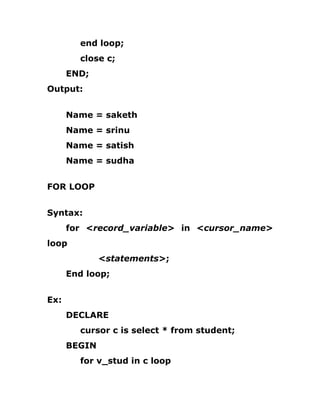end loop;
close c;
END;
Output:
Name = saketh
Name = srinu
Name = satish
Name = sudha
FOR LOOP
Syntax:
for <record_variable> in <cursor_name>
loop
<statements>;
End loop;
Ex:
DECLARE
cursor c is select * from student;
BEGIN
for v_stud in c loop
 