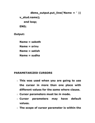 dbms_output.put_line('Name = ' ||
v_stud.name);
end loop;
END;
Output:
Name = saketh
Name = srinu
Name = satish
Name = sudha
PARAMETARIZED CURSORS
1 This was used when you are going to use
the cursor in more than one place with
different values for the same where clause.
1 Cursor parameters must be in mode.
1 Cursor parameters may have default
values.
1 The scope of cursor parameter is within the
 